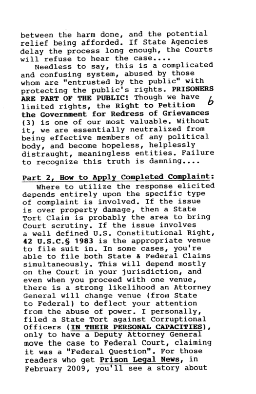 between the harm done, and the potential relief being afforded. If State Agencies delay the process long enough, the Courts will refuse to hear the case....  Needless to say, this is a complicated and confusing system, abused by those whom are "entrusted by the public" with protecting the public’s rights. PRISONERS ARE PART OF THE PUBLIC! Though we have b limited rights, the Right to Petition the Government for Redress of Grievances (3) is one of our most valuable. Without it, we are essentially neutralized from being effective members of any political body, and become hopeless, helplessly distraught, meaningless entities. Failure to recognize this truth is damning....  Part 2, How to Apply Completed Complaint: Where to utilize the response elicited depends entirely upon the specific type of complaint is involved. If the issue is over property damage, then a State Tort Claim is probably the area to bring Court scrutiny. If the issue involves a well defined U.S. Constitutional Right, 42 U.S.C.§ 1983 is the appropriate venue to file suit in. In some cases, you’re able to file both State & Federal Claims simultaneously. This will depend mostly on the Court in your jurisdiction, and even when you proceed with one venue, there is a strong likelilicod an Attorney General will change venue (from State to Federal) to deflect your attention from the abuse of power. I personally, filed a State Tort against Corruptional Officers (IN THEIR PERSONAL CAPACITIES), only to have a Deputy Attorney General move the case to Federal Court, claiming it was a "Federal Question". For those readers who get Prison Legal News, in February 2009, you’ll see a story about  